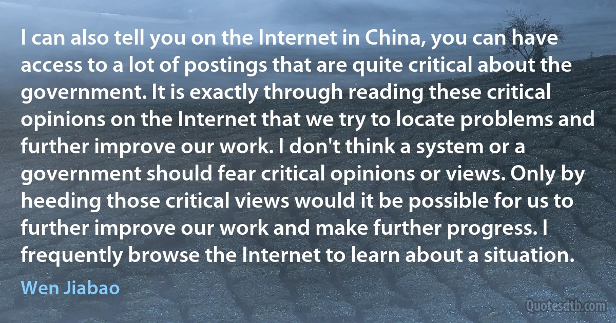 I can also tell you on the Internet in China, you can have access to a lot of postings that are quite critical about the government. It is exactly through reading these critical opinions on the Internet that we try to locate problems and further improve our work. I don't think a system or a government should fear critical opinions or views. Only by heeding those critical views would it be possible for us to further improve our work and make further progress. I frequently browse the Internet to learn about a situation. (Wen Jiabao)