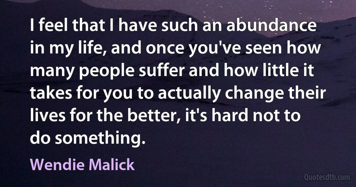 I feel that I have such an abundance in my life, and once you've seen how many people suffer and how little it takes for you to actually change their lives for the better, it's hard not to do something. (Wendie Malick)