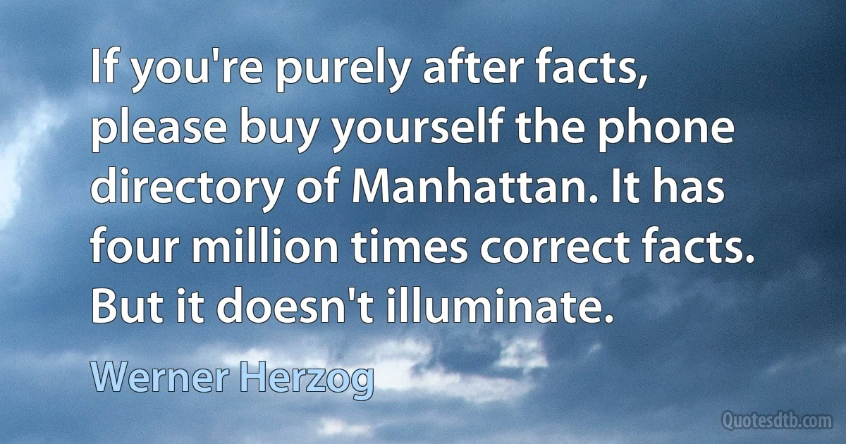 If you're purely after facts, please buy yourself the phone directory of Manhattan. It has four million times correct facts. But it doesn't illuminate. (Werner Herzog)