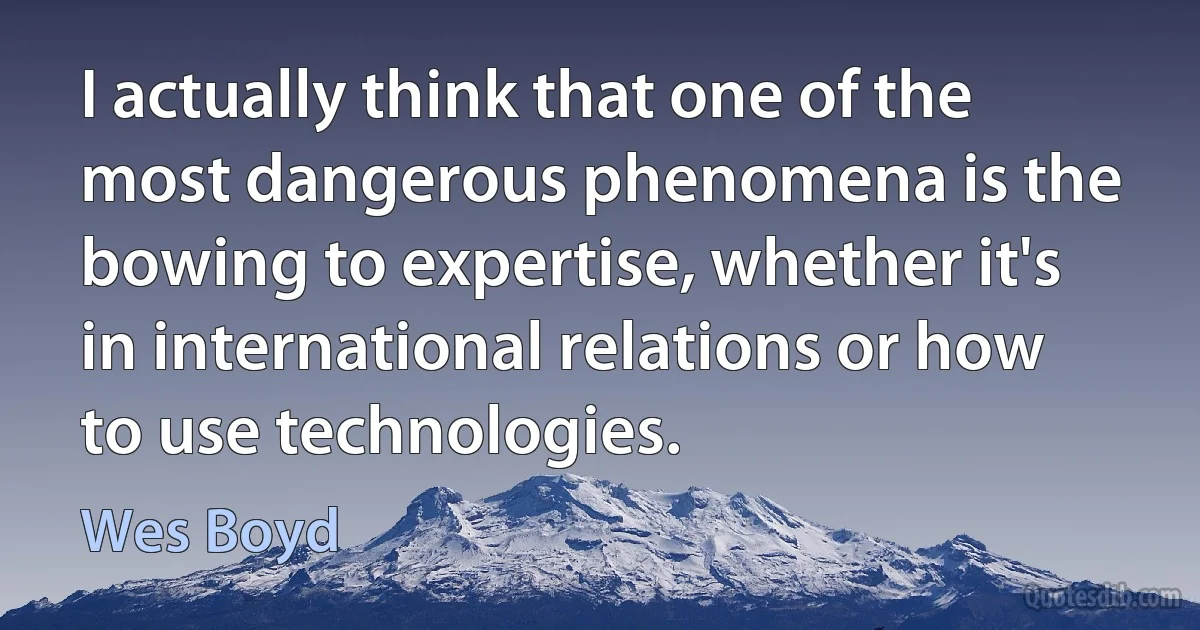 I actually think that one of the most dangerous phenomena is the bowing to expertise, whether it's in international relations or how to use technologies. (Wes Boyd)