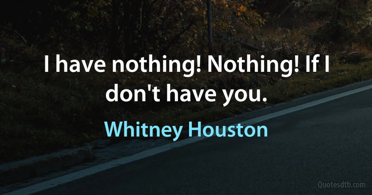 I have nothing! Nothing! If I don't have you. (Whitney Houston)