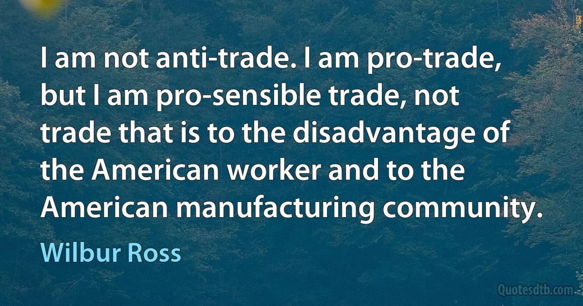 I am not anti-trade. I am pro-trade, but I am pro-sensible trade, not trade that is to the disadvantage of the American worker and to the American manufacturing community. (Wilbur Ross)