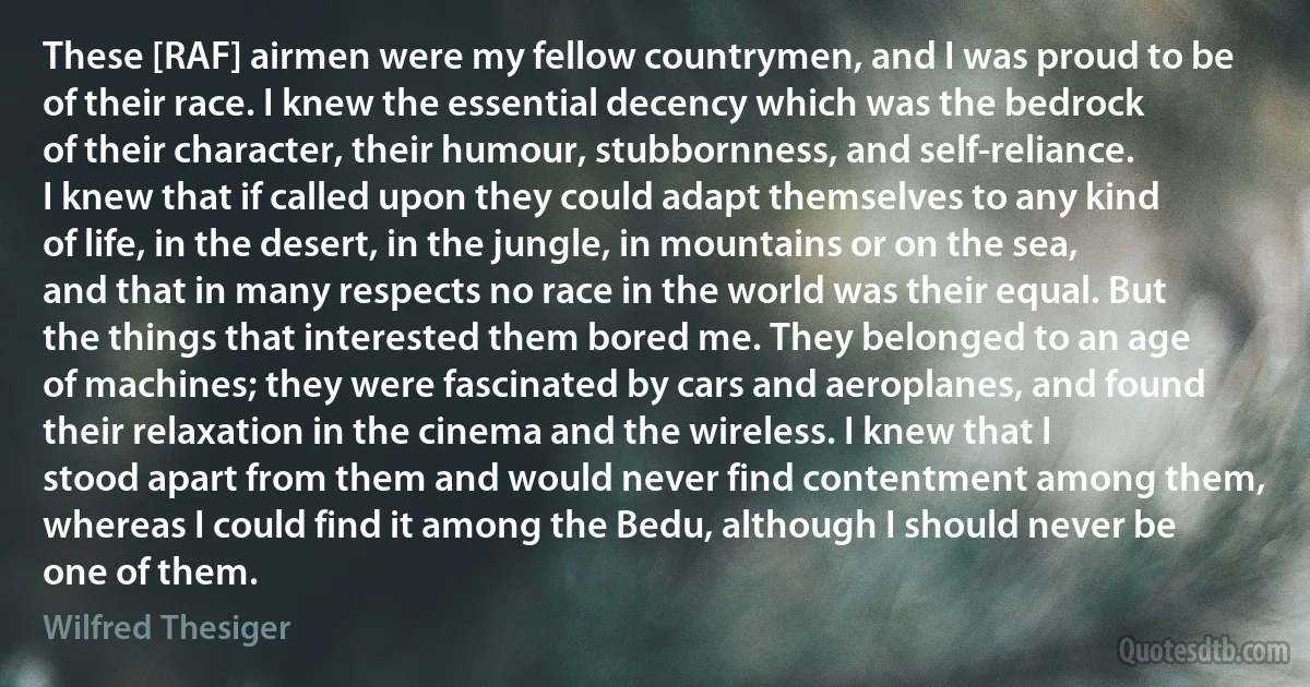 These [RAF] airmen were my fellow countrymen, and I was proud to be of their race. I knew the essential decency which was the bedrock of their character, their humour, stubbornness, and self-reliance. I knew that if called upon they could adapt themselves to any kind of life, in the desert, in the jungle, in mountains or on the sea, and that in many respects no race in the world was their equal. But the things that interested them bored me. They belonged to an age of machines; they were fascinated by cars and aeroplanes, and found their relaxation in the cinema and the wireless. I knew that I stood apart from them and would never find contentment among them, whereas I could find it among the Bedu, although I should never be one of them. (Wilfred Thesiger)