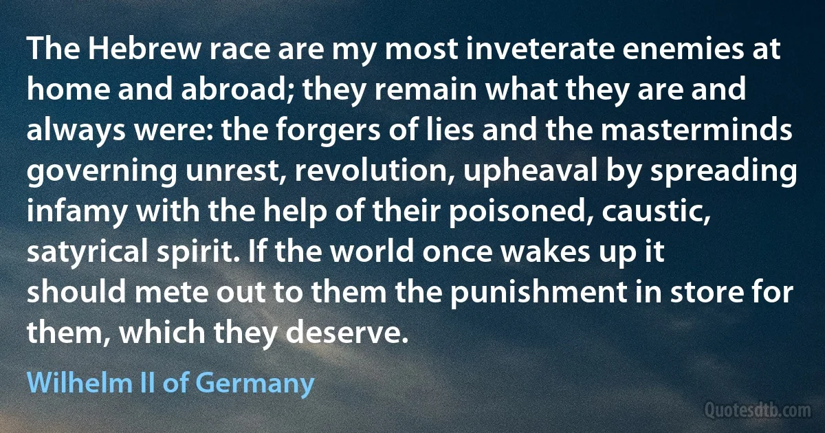 The Hebrew race are my most inveterate enemies at home and abroad; they remain what they are and always were: the forgers of lies and the masterminds governing unrest, revolution, upheaval by spreading infamy with the help of their poisoned, caustic, satyrical spirit. If the world once wakes up it should mete out to them the punishment in store for them, which they deserve. (Wilhelm II of Germany)