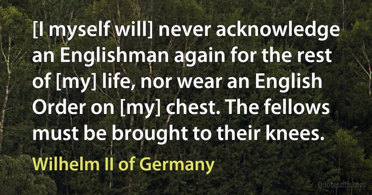 [I myself will] never acknowledge an Englishman again for the rest of [my] life, nor wear an English Order on [my] chest. The fellows must be brought to their knees. (Wilhelm II of Germany)