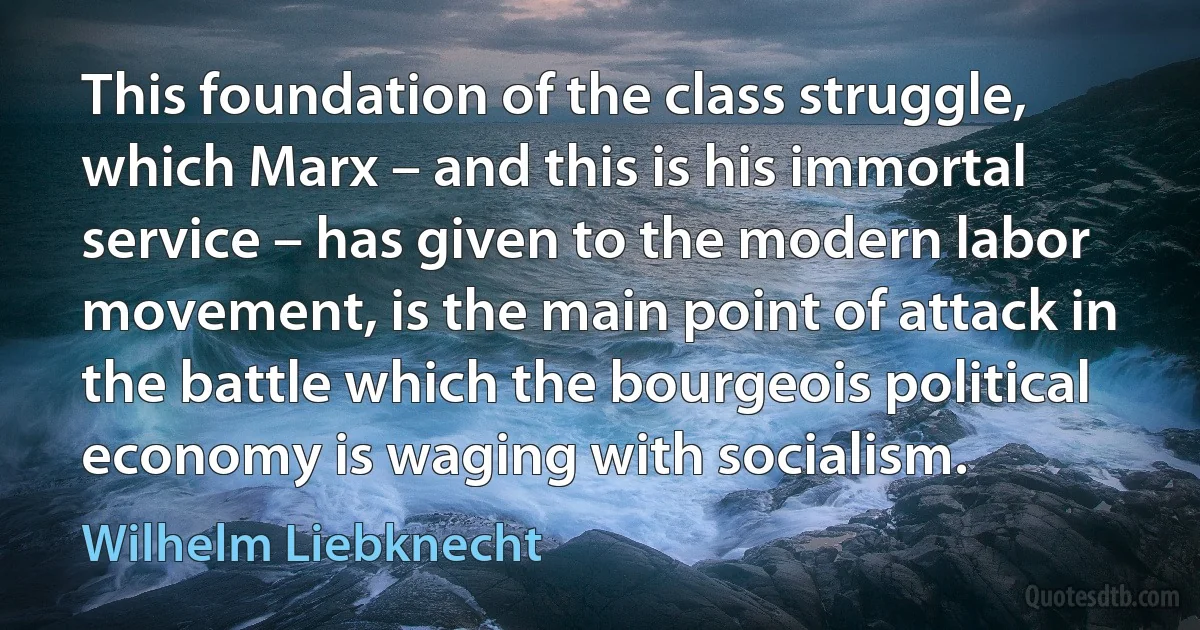 This foundation of the class struggle, which Marx – and this is his immortal service – has given to the modern labor movement, is the main point of attack in the battle which the bourgeois political economy is waging with socialism. (Wilhelm Liebknecht)