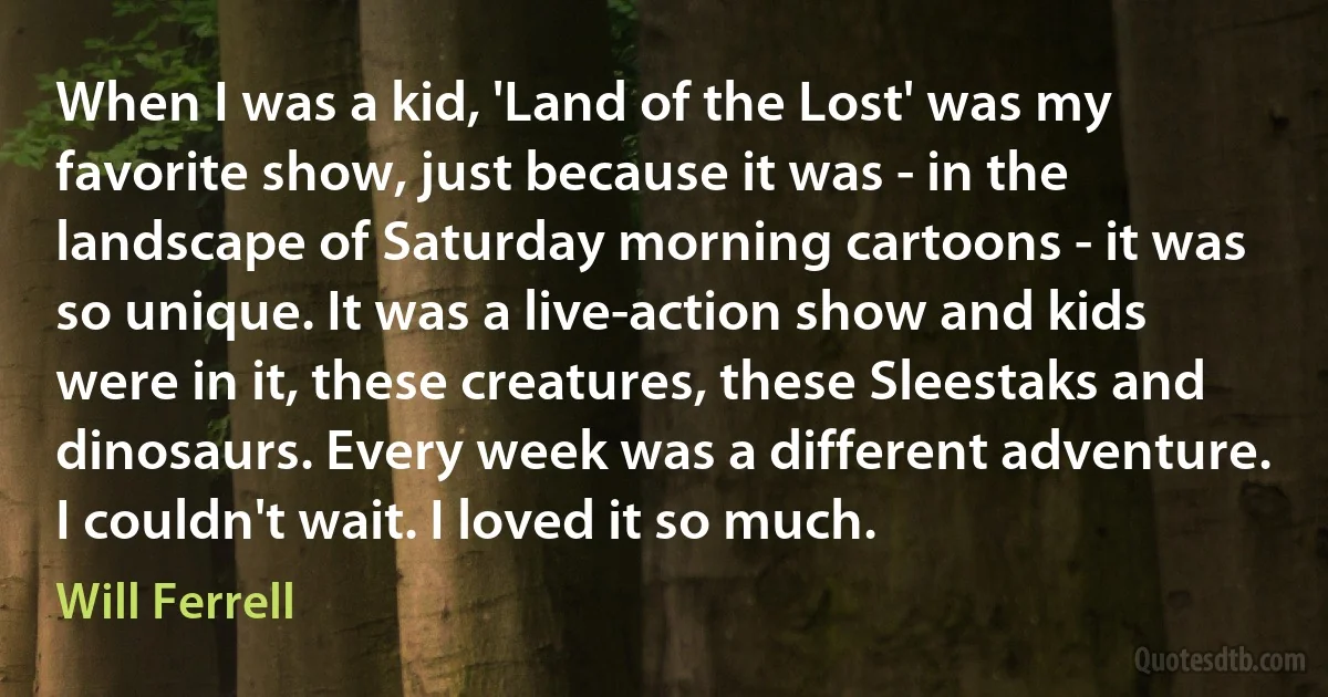 When I was a kid, 'Land of the Lost' was my favorite show, just because it was - in the landscape of Saturday morning cartoons - it was so unique. It was a live-action show and kids were in it, these creatures, these Sleestaks and dinosaurs. Every week was a different adventure. I couldn't wait. I loved it so much. (Will Ferrell)