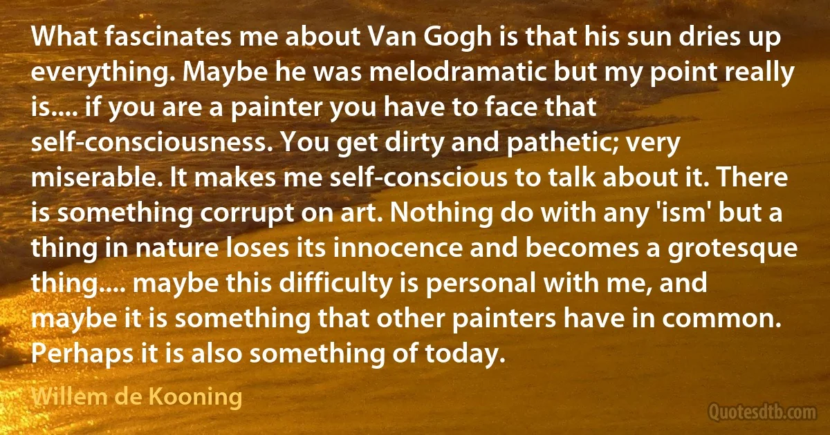 What fascinates me about Van Gogh is that his sun dries up everything. Maybe he was melodramatic but my point really is.... if you are a painter you have to face that self-consciousness. You get dirty and pathetic; very miserable. It makes me self-conscious to talk about it. There is something corrupt on art. Nothing do with any 'ism' but a thing in nature loses its innocence and becomes a grotesque thing.... maybe this difficulty is personal with me, and maybe it is something that other painters have in common. Perhaps it is also something of today. (Willem de Kooning)