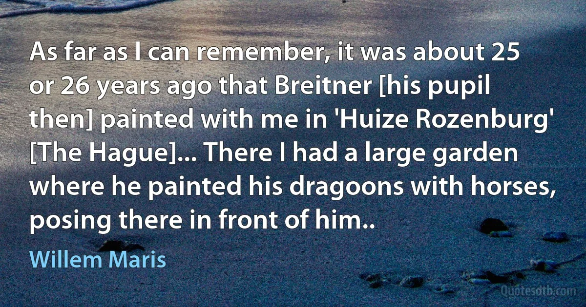 As far as I can remember, it was about 25 or 26 years ago that Breitner [his pupil then] painted with me in 'Huize Rozenburg' [The Hague]... There I had a large garden where he painted his dragoons with horses, posing there in front of him.. (Willem Maris)