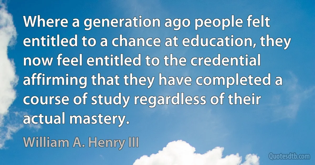 Where a generation ago people felt entitled to a chance at education, they now feel entitled to the credential affirming that they have completed a course of study regardless of their actual mastery. (William A. Henry III)