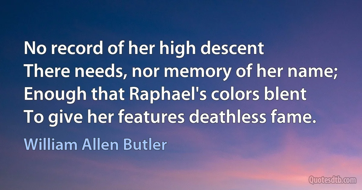 No record of her high descent
There needs, nor memory of her name;
Enough that Raphael's colors blent
To give her features deathless fame. (William Allen Butler)