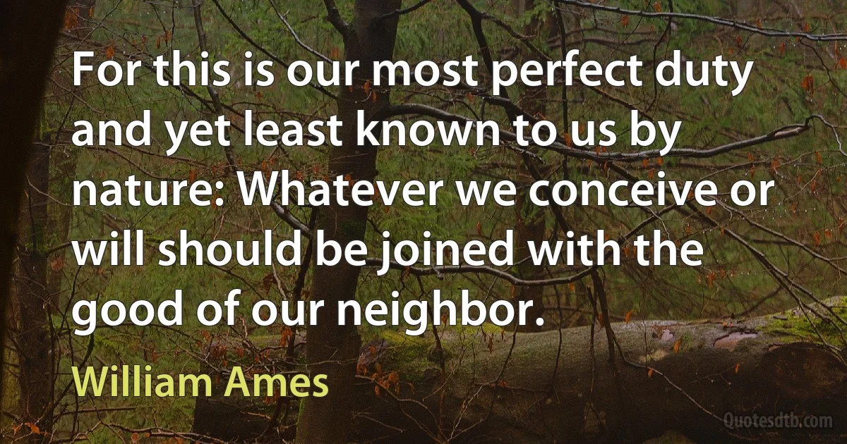 For this is our most perfect duty and yet least known to us by nature: Whatever we conceive or will should be joined with the good of our neighbor. (William Ames)