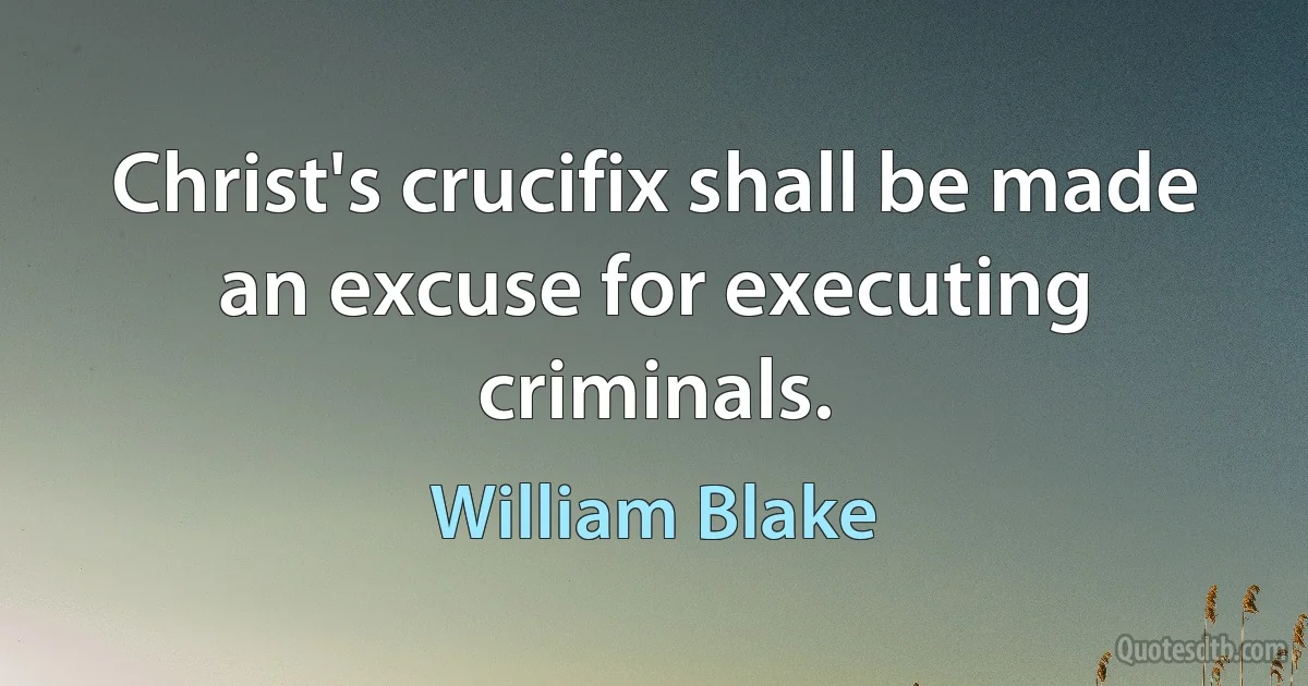 Christ's crucifix shall be made an excuse for executing criminals. (William Blake)