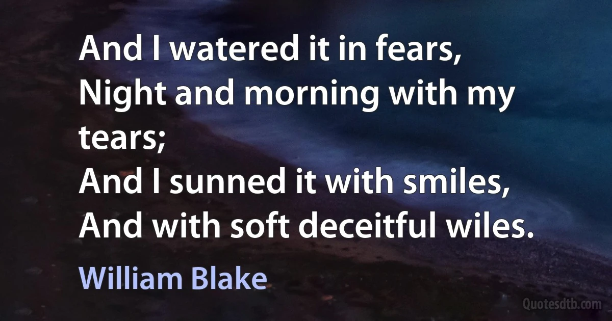 And I watered it in fears,
Night and morning with my tears;
And I sunned it with smiles,
And with soft deceitful wiles. (William Blake)