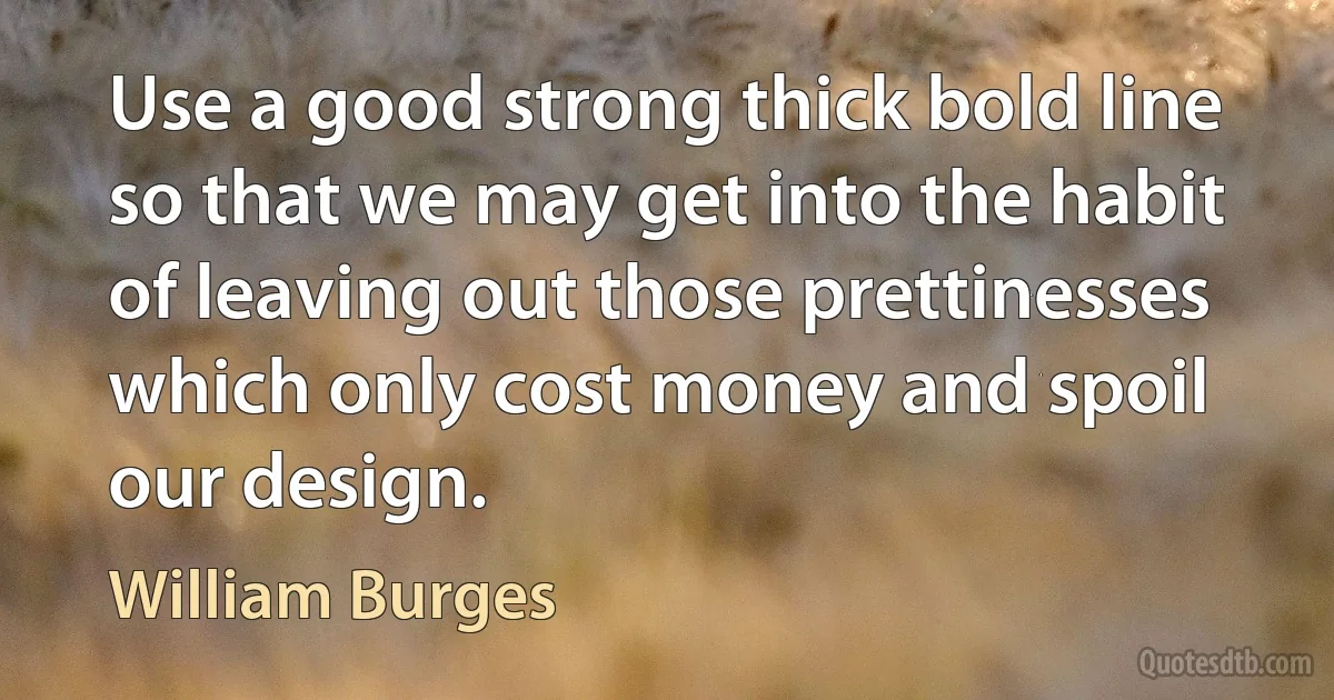 Use a good strong thick bold line so that we may get into the habit of leaving out those prettinesses which only cost money and spoil our design. (William Burges)