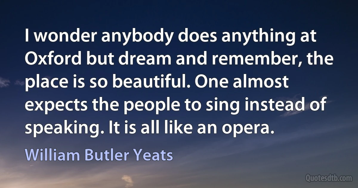 I wonder anybody does anything at Oxford but dream and remember, the place is so beautiful. One almost expects the people to sing instead of speaking. It is all like an opera. (William Butler Yeats)