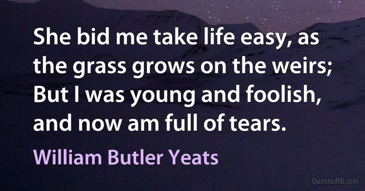 She bid me take life easy, as the grass grows on the weirs;
But I was young and foolish, and now am full of tears. (William Butler Yeats)