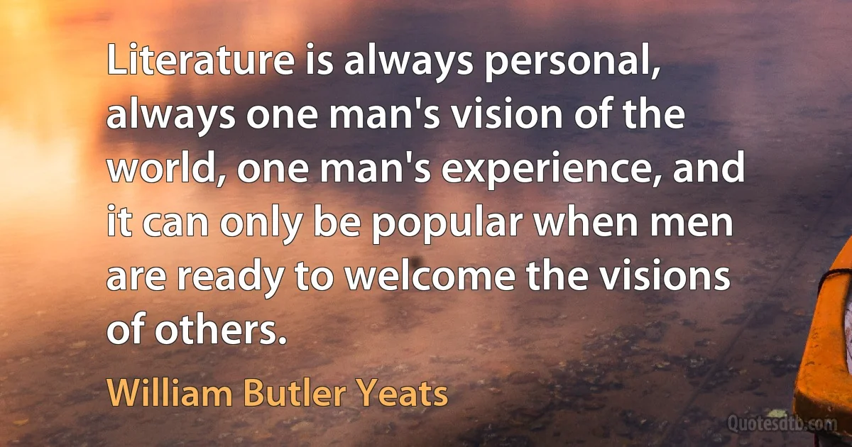 Literature is always personal, always one man's vision of the world, one man's experience, and it can only be popular when men are ready to welcome the visions of others. (William Butler Yeats)