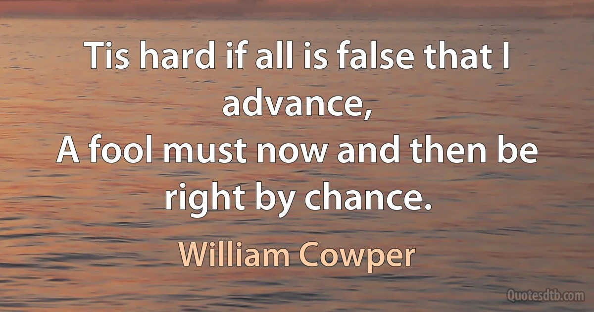 Tis hard if all is false that I advance,
A fool must now and then be right by chance. (William Cowper)