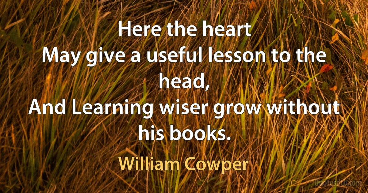 Here the heart
May give a useful lesson to the head,
And Learning wiser grow without his books. (William Cowper)