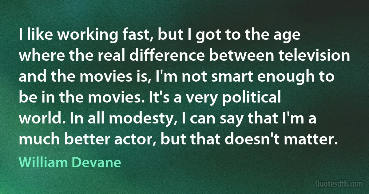 I like working fast, but I got to the age where the real difference between television and the movies is, I'm not smart enough to be in the movies. It's a very political world. In all modesty, I can say that I'm a much better actor, but that doesn't matter. (William Devane)