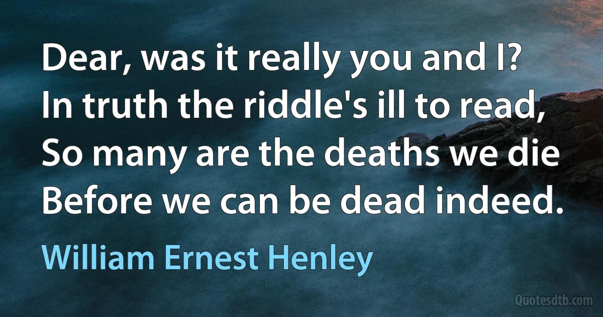 Dear, was it really you and I?
In truth the riddle's ill to read,
So many are the deaths we die
Before we can be dead indeed. (William Ernest Henley)