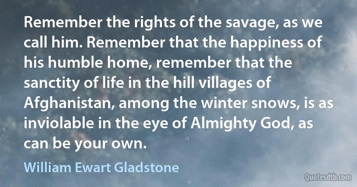 Remember the rights of the savage, as we call him. Remember that the happiness of his humble home, remember that the sanctity of life in the hill villages of Afghanistan, among the winter snows, is as inviolable in the eye of Almighty God, as can be your own. (William Ewart Gladstone)