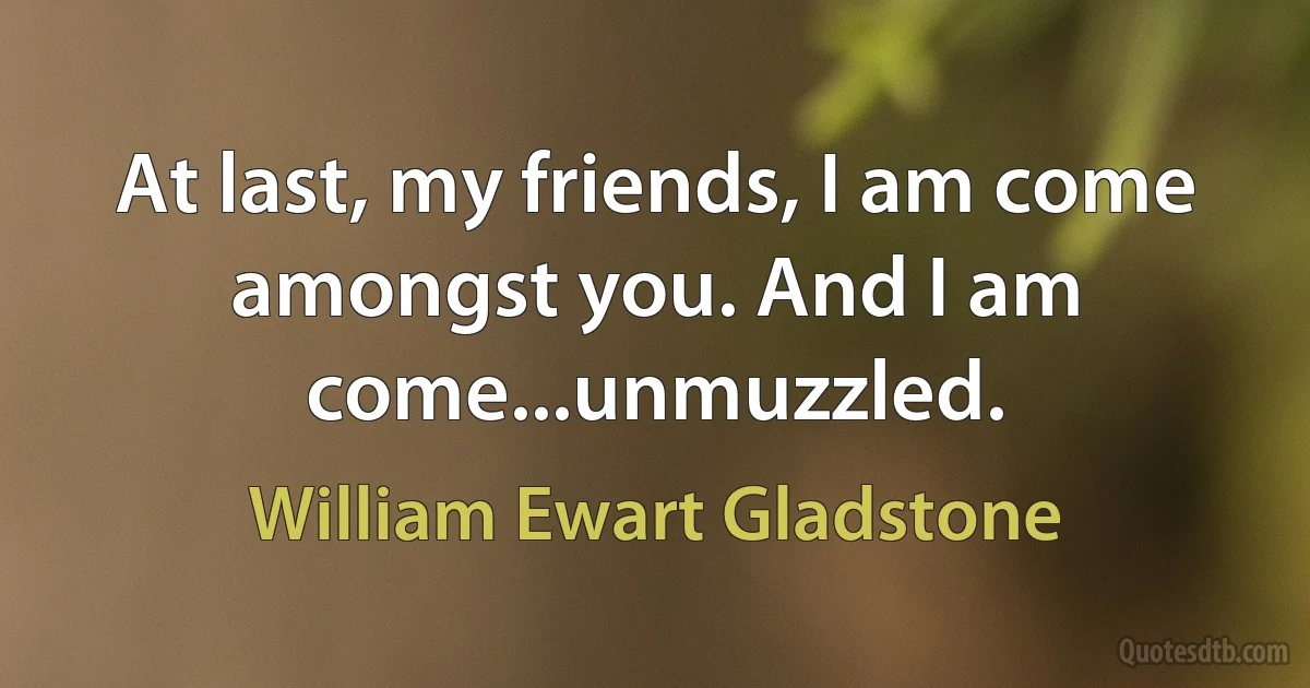 At last, my friends, I am come amongst you. And I am come...unmuzzled. (William Ewart Gladstone)