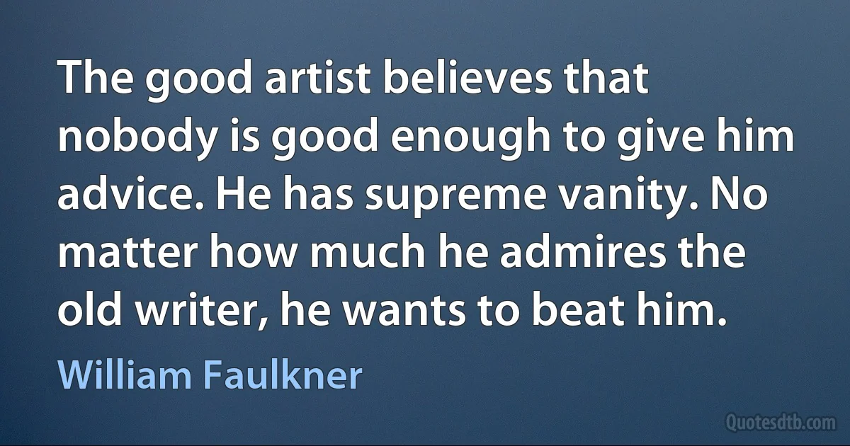 The good artist believes that nobody is good enough to give him advice. He has supreme vanity. No matter how much he admires the old writer, he wants to beat him. (William Faulkner)