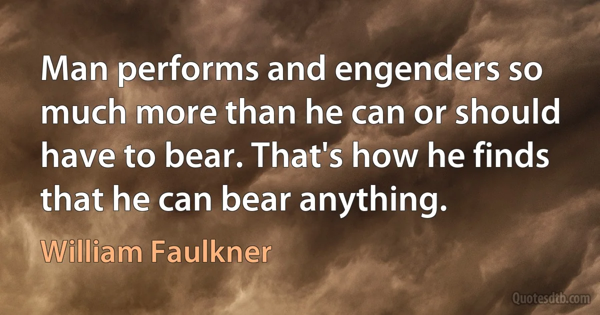 Man performs and engenders so much more than he can or should have to bear. That's how he finds that he can bear anything. (William Faulkner)