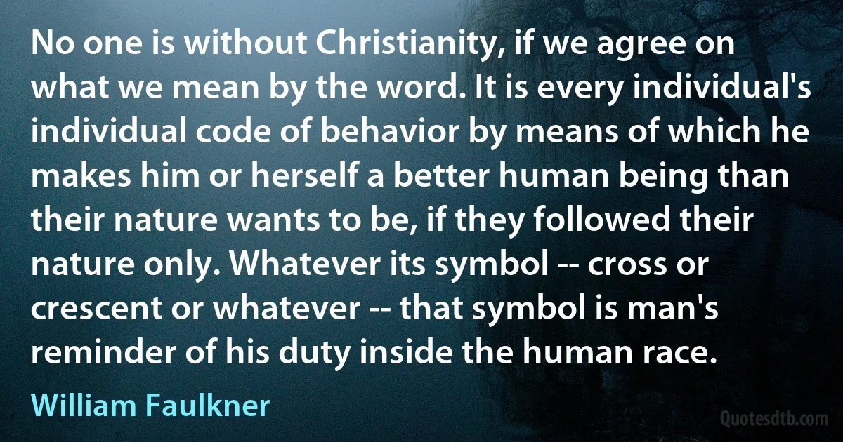 No one is without Christianity, if we agree on what we mean by the word. It is every individual's individual code of behavior by means of which he makes him or herself a better human being than their nature wants to be, if they followed their nature only. Whatever its symbol -- cross or crescent or whatever -- that symbol is man's reminder of his duty inside the human race. (William Faulkner)