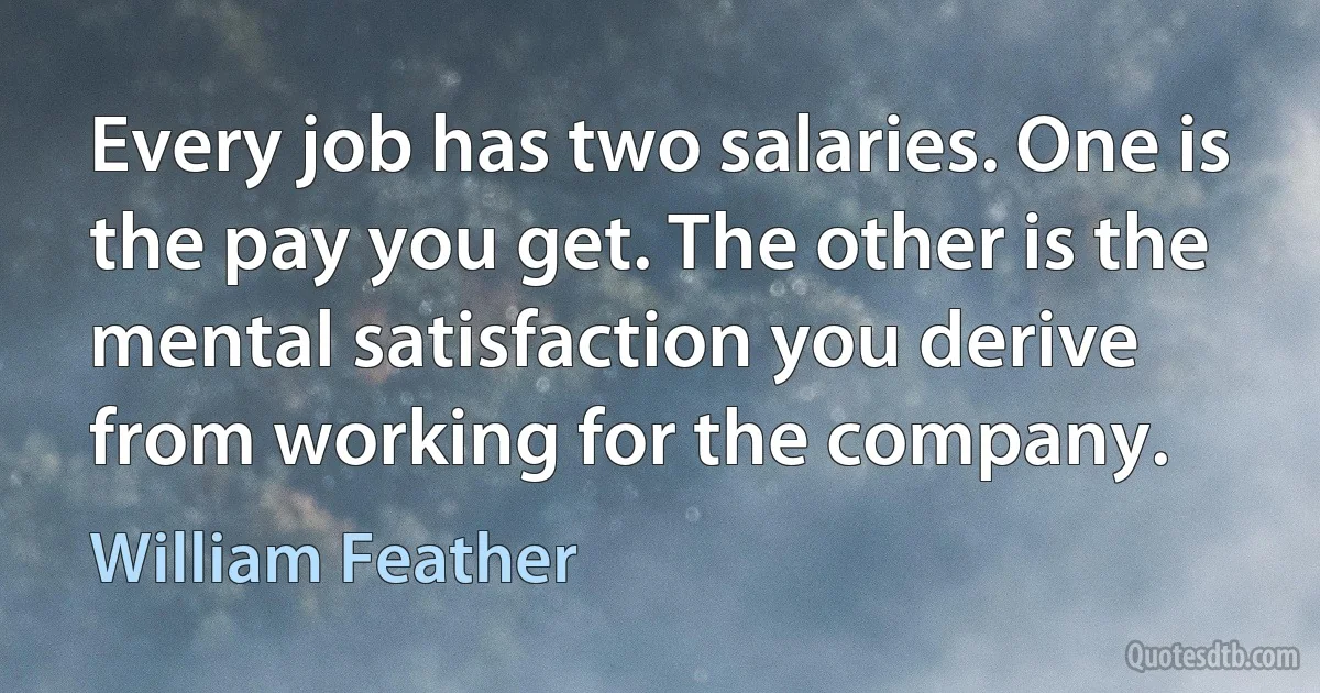 Every job has two salaries. One is the pay you get. The other is the mental satisfaction you derive from working for the company. (William Feather)