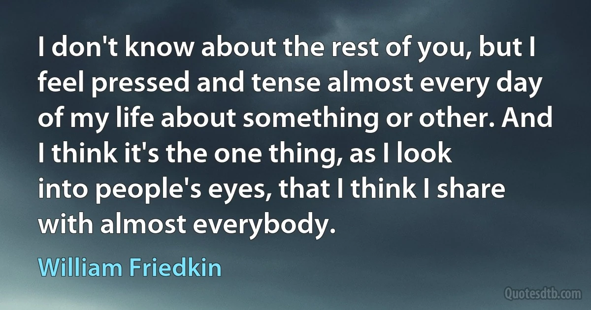 I don't know about the rest of you, but I feel pressed and tense almost every day of my life about something or other. And I think it's the one thing, as I look into people's eyes, that I think I share with almost everybody. (William Friedkin)