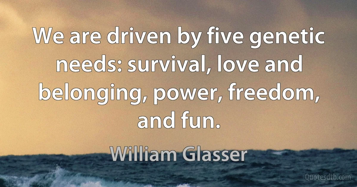 We are driven by five genetic needs: survival, love and belonging, power, freedom, and fun. (William Glasser)