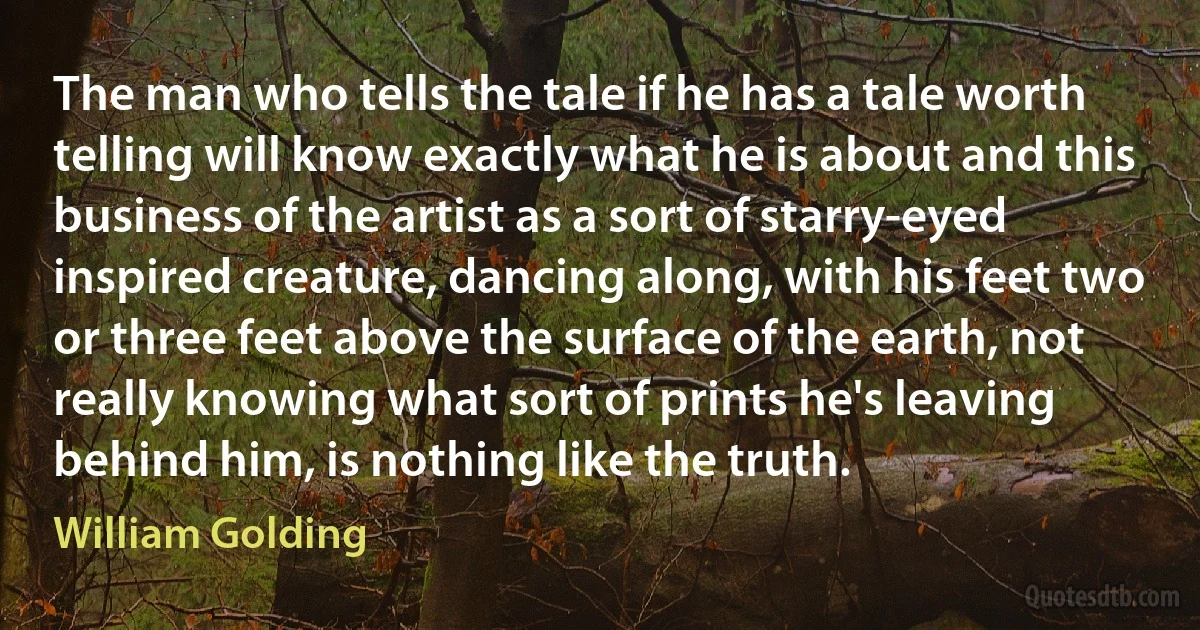 The man who tells the tale if he has a tale worth telling will know exactly what he is about and this business of the artist as a sort of starry-eyed inspired creature, dancing along, with his feet two or three feet above the surface of the earth, not really knowing what sort of prints he's leaving behind him, is nothing like the truth. (William Golding)