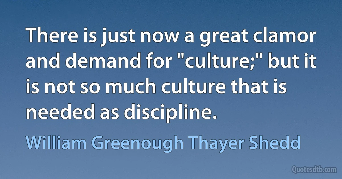 There is just now a great clamor and demand for "culture;" but it is not so much culture that is needed as discipline. (William Greenough Thayer Shedd)