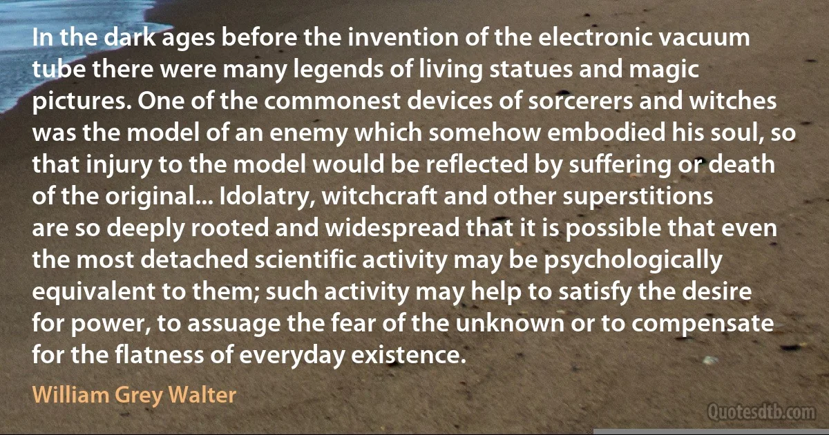 In the dark ages before the invention of the electronic vacuum tube there were many legends of living statues and magic pictures. One of the commonest devices of sorcerers and witches was the model of an enemy which somehow embodied his soul, so that injury to the model would be reflected by suffering or death of the original... Idolatry, witchcraft and other superstitions are so deeply rooted and widespread that it is possible that even the most detached scientific activity may be psychologically equivalent to them; such activity may help to satisfy the desire for power, to assuage the fear of the unknown or to compensate for the flatness of everyday existence. (William Grey Walter)