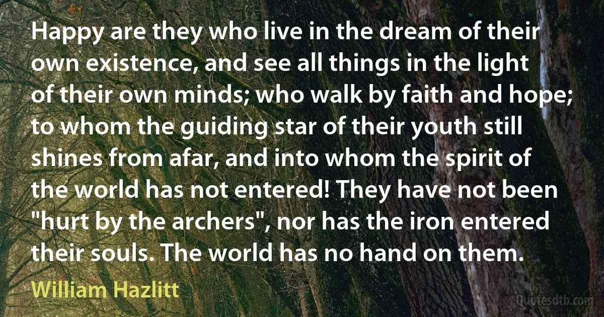 Happy are they who live in the dream of their own existence, and see all things in the light of their own minds; who walk by faith and hope; to whom the guiding star of their youth still shines from afar, and into whom the spirit of the world has not entered! They have not been "hurt by the archers", nor has the iron entered their souls. The world has no hand on them. (William Hazlitt)