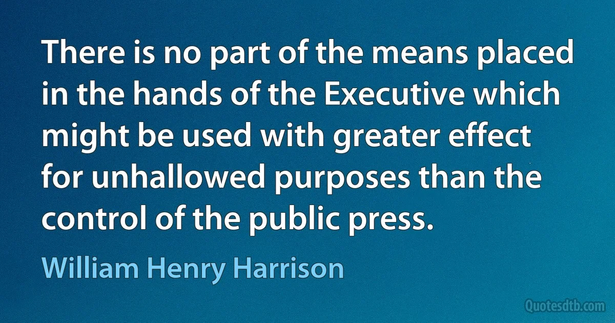 There is no part of the means placed in the hands of the Executive which might be used with greater effect for unhallowed purposes than the control of the public press. (William Henry Harrison)