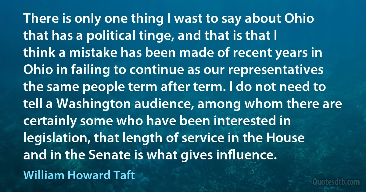 There is only one thing I wast to say about Ohio that has a political tinge, and that is that I think a mistake has been made of recent years in Ohio in failing to continue as our representatives the same people term after term. I do not need to tell a Washington audience, among whom there are certainly some who have been interested in legislation, that length of service in the House and in the Senate is what gives influence. (William Howard Taft)