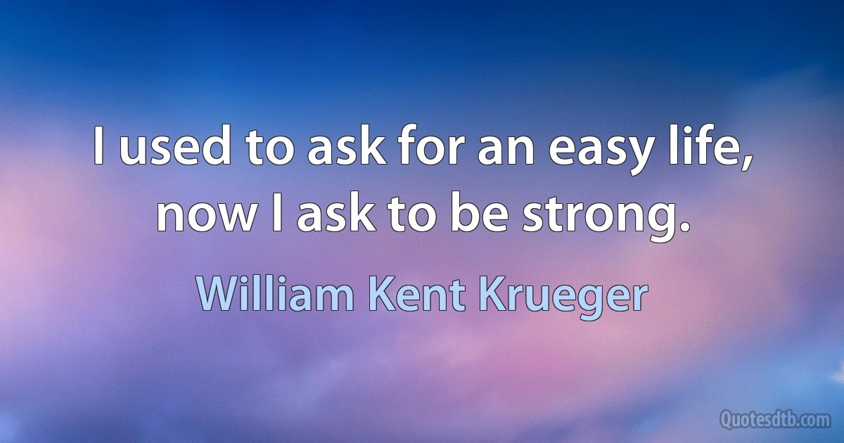 I used to ask for an easy life, now I ask to be strong. (William Kent Krueger)