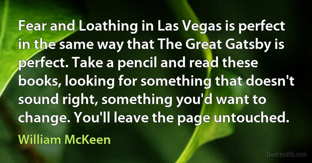 Fear and Loathing in Las Vegas is perfect in the same way that The Great Gatsby is perfect. Take a pencil and read these books, looking for something that doesn't sound right, something you'd want to change. You'll leave the page untouched. (William McKeen)