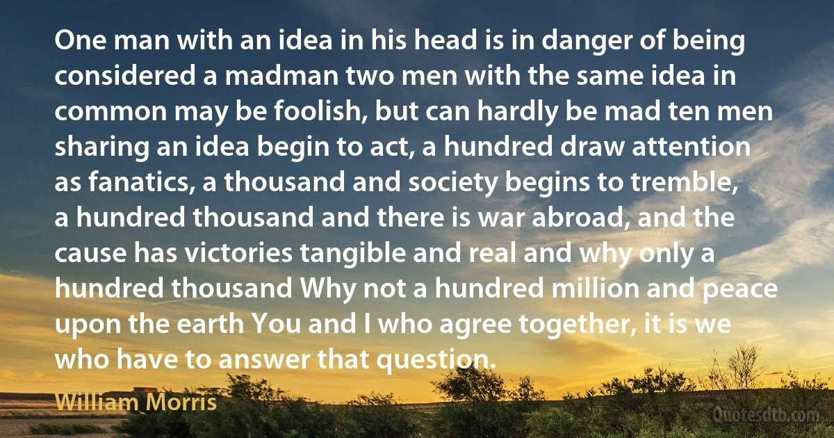 One man with an idea in his head is in danger of being considered a madman two men with the same idea in common may be foolish, but can hardly be mad ten men sharing an idea begin to act, a hundred draw attention as fanatics, a thousand and society begins to tremble, a hundred thousand and there is war abroad, and the cause has victories tangible and real and why only a hundred thousand Why not a hundred million and peace upon the earth You and I who agree together, it is we who have to answer that question. (William Morris)