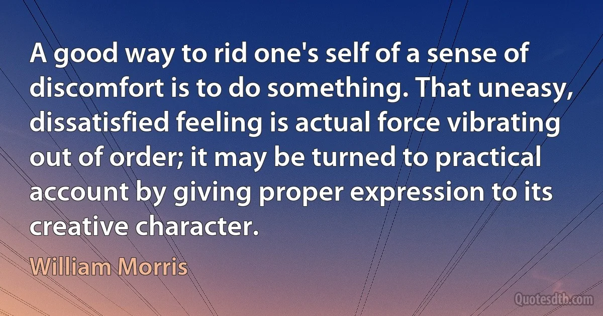 A good way to rid one's self of a sense of discomfort is to do something. That uneasy, dissatisfied feeling is actual force vibrating out of order; it may be turned to practical account by giving proper expression to its creative character. (William Morris)