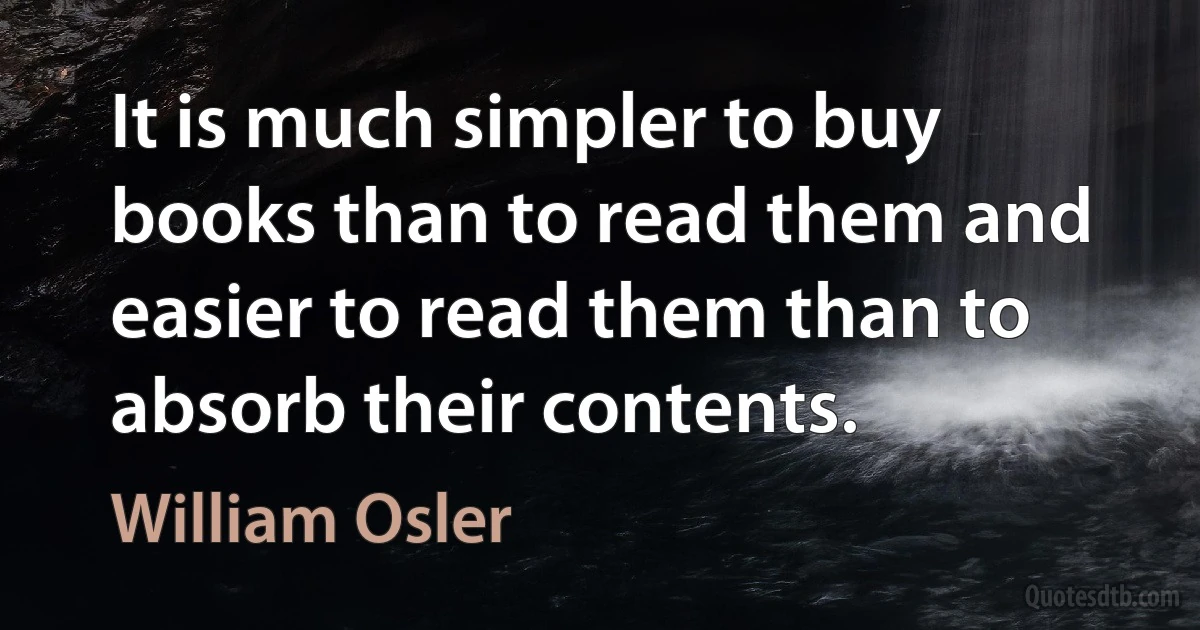 It is much simpler to buy books than to read them and easier to read them than to absorb their contents. (William Osler)