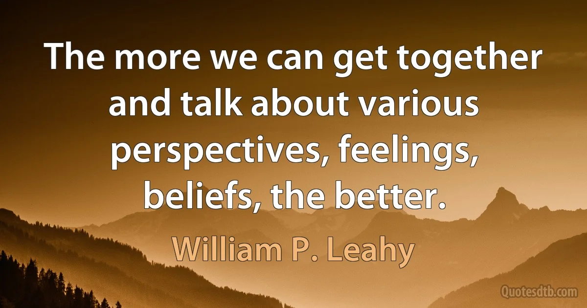 The more we can get together and talk about various perspectives, feelings, beliefs, the better. (William P. Leahy)