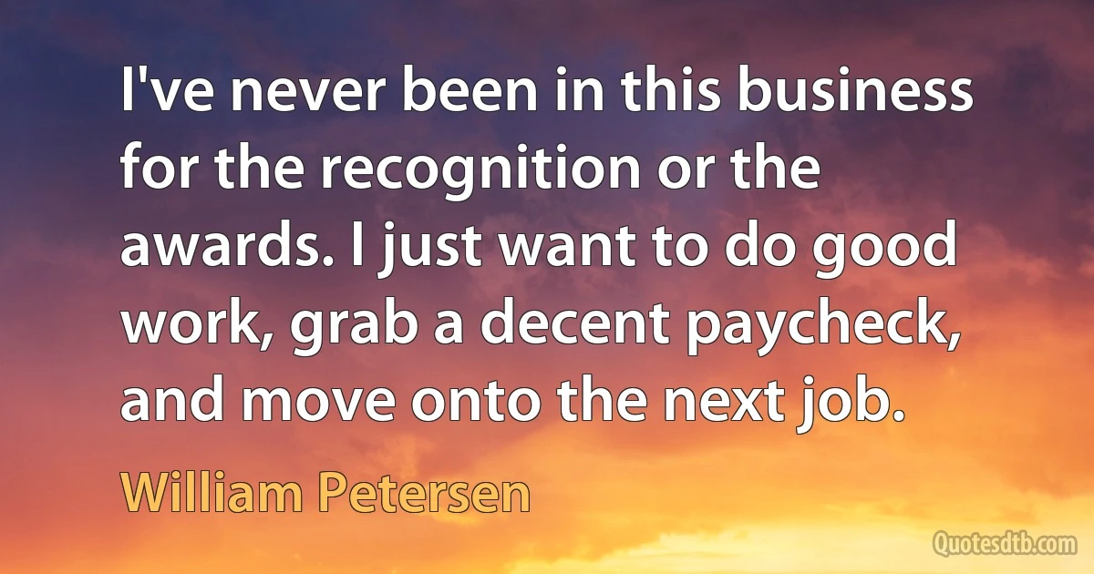 I've never been in this business for the recognition or the awards. I just want to do good work, grab a decent paycheck, and move onto the next job. (William Petersen)