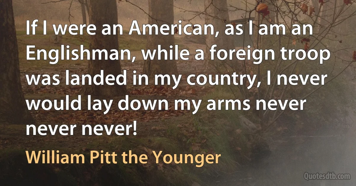 If I were an American, as I am an Englishman, while a foreign troop was landed in my country, I never would lay down my arms never never never! (William Pitt the Younger)