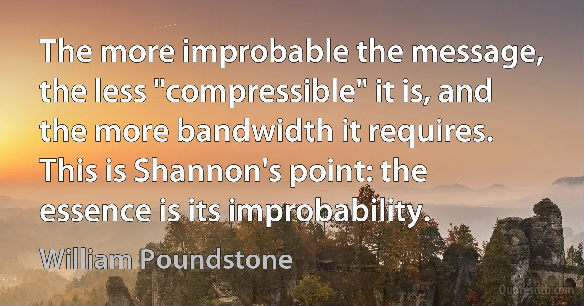 The more improbable the message, the less "compressible" it is, and the more bandwidth it requires. This is Shannon's point: the essence is its improbability. (William Poundstone)