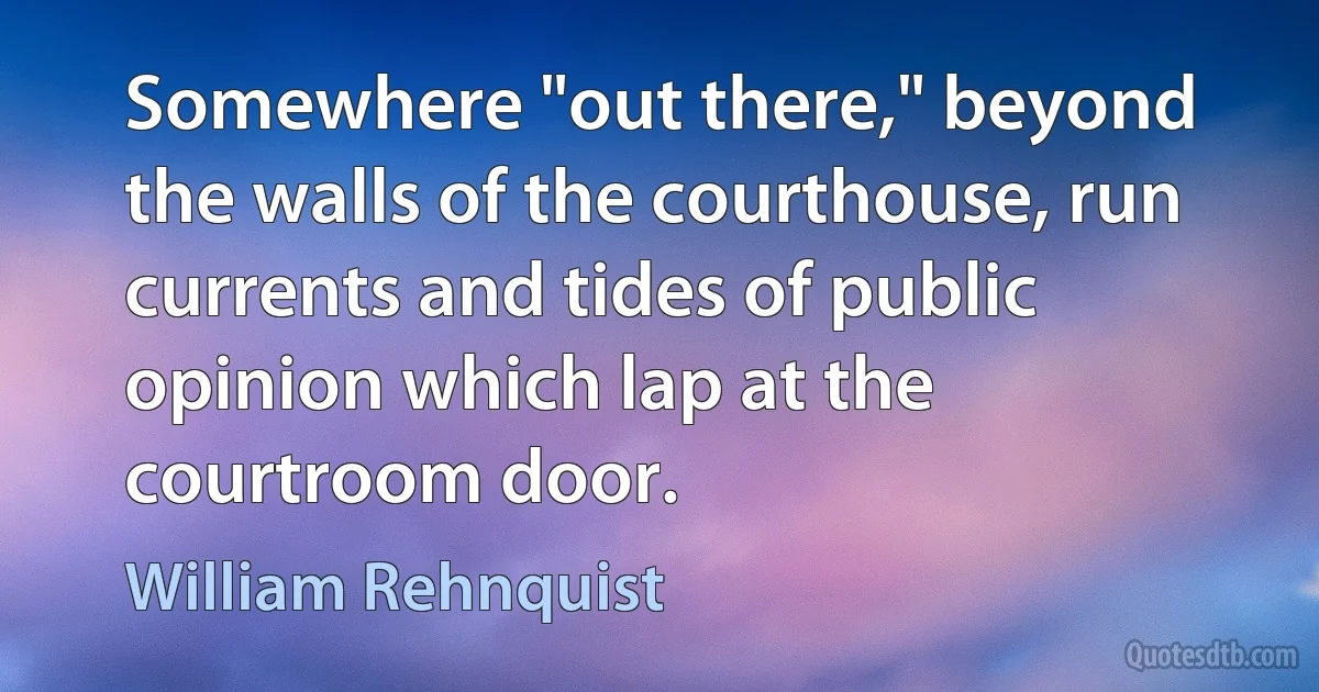 Somewhere "out there," beyond the walls of the courthouse, run currents and tides of public opinion which lap at the courtroom door. (William Rehnquist)